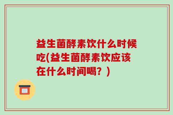 益生菌酵素饮什么时候吃(益生菌酵素饮应该在什么时间喝？)