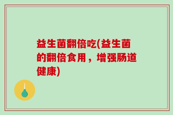 益生菌翻倍吃(益生菌的翻倍食用，增强肠道健康)