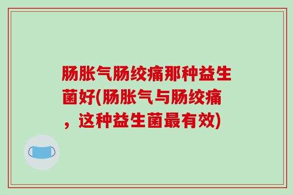 肠胀气肠绞痛那种益生菌好(肠胀气与肠绞痛，这种益生菌最有效)