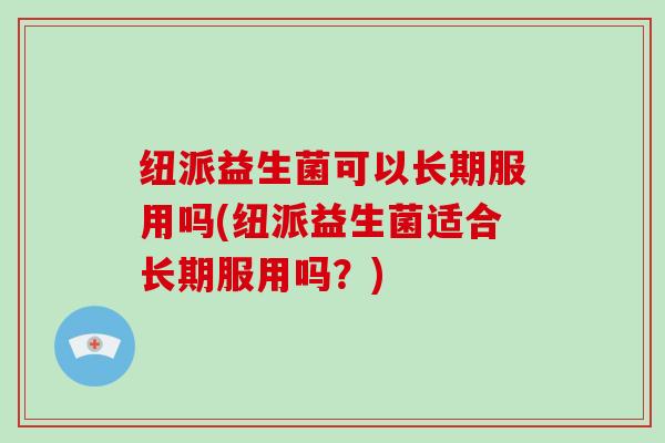 纽派益生菌可以长期服用吗(纽派益生菌适合长期服用吗？)