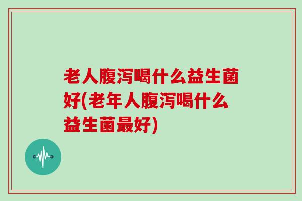 老人腹泻喝什么益生菌好(老年人腹泻喝什么益生菌最好)