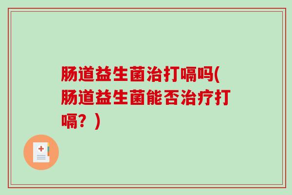 肠道益生菌打嗝吗(肠道益生菌能否打嗝?) 肠道益生菌打嗝吗(肠道益生菌能否打嗝?)