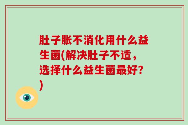 肚子胀不消化用什么益生菌(解决肚子不适，选择什么益生菌好？)