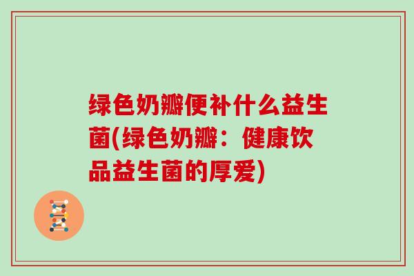 绿色奶瓣便补什么益生菌(绿色奶瓣：健康饮品益生菌的厚爱)