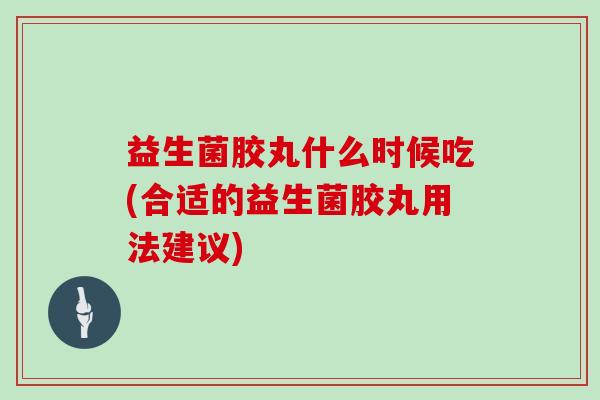 益生菌胶丸什么时候吃(合适的益生菌胶丸用法建议)