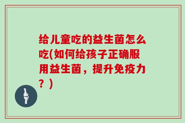 给儿童吃的益生菌怎么吃(如何给孩子正确服用益生菌，提升力？)