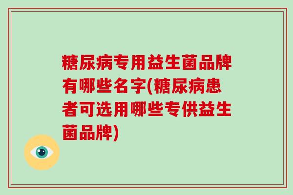 专用益生菌品牌有哪些名字(患者可选用哪些专供益生菌品牌)
