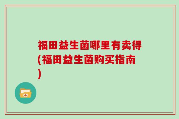 福田益生菌哪里有卖得(福田益生菌购买指南)