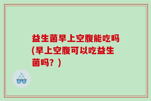 益生菌早上空腹能吃吗(早上空腹可以吃益生菌吗？)