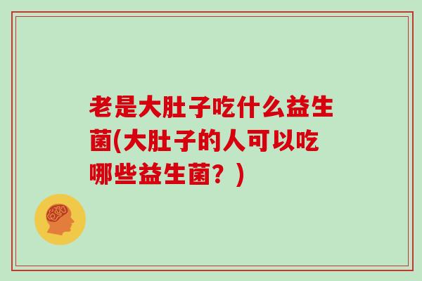 老是大肚子吃什么益生菌(大肚子的人可以吃哪些益生菌？)