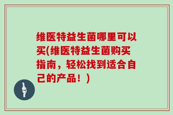 维医特益生菌哪里可以买(维医特益生菌购买指南，轻松找到适合自己的产品！)