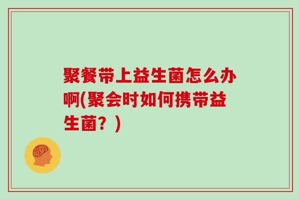 聚餐带上益生菌怎么办啊(聚会时如何携带益生菌？)