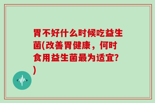 胃不好什么时候吃益生菌(改善胃健康，何时食用益生菌最为适宜？)