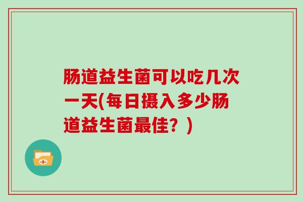 肠道益生菌可以吃几次一天(每日摄入多少肠道益生菌佳？)