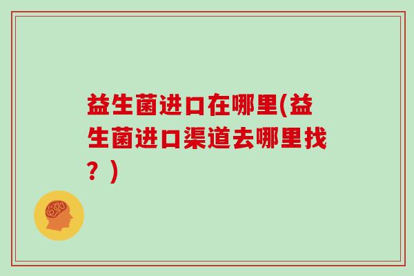 益生菌进口在哪里(益生菌进口渠道去哪里找？)
