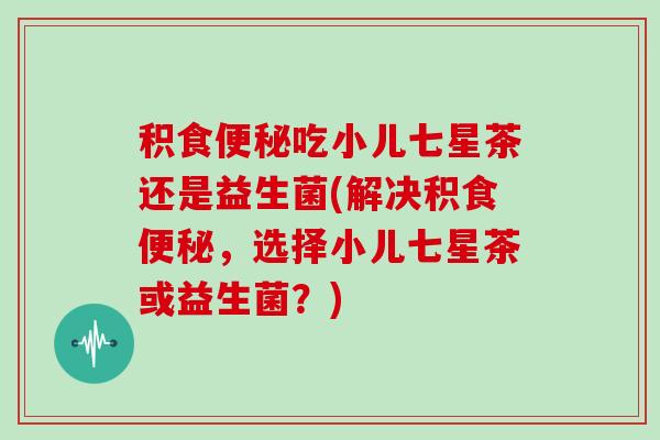 积食便秘吃小儿七星茶还是益生菌(解决积食便秘，选择小儿七星茶或益生菌？)