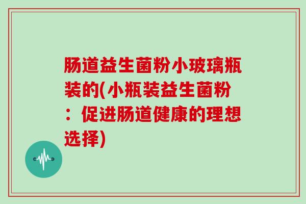 肠道益生菌粉小玻璃瓶装的(小瓶装益生菌粉：促进肠道健康的理想选择)