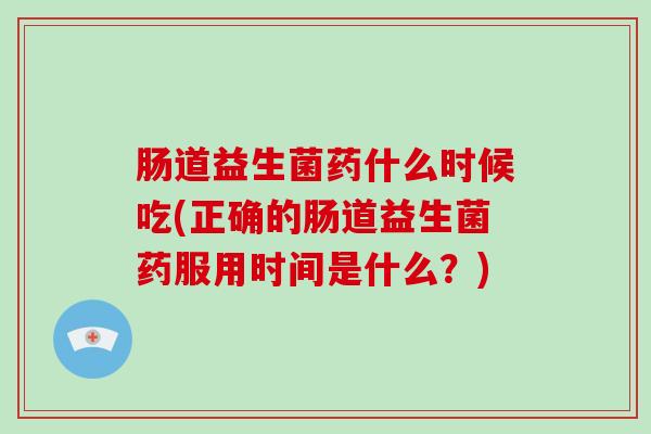 肠道益生菌药什么时候吃(正确的肠道益生菌药服用时间是什么？)