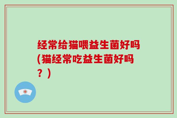 经常给猫喂益生菌好吗(猫经常吃益生菌好吗?) 经常给猫喂益生菌好吗(猫经常吃益生菌好吗?)