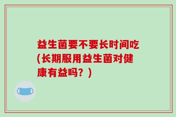 益生菌要不要长时间吃(长期服用益生菌对健康有益吗？)