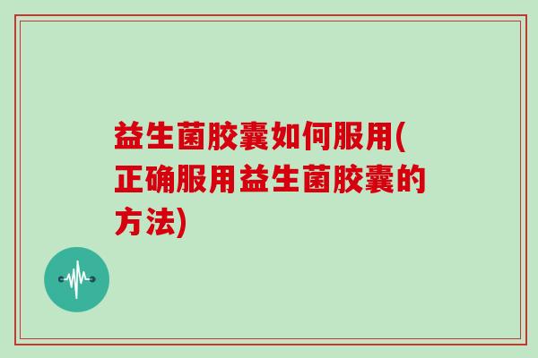 益生菌胶囊如何服用(正确服用益生菌胶囊的方法)