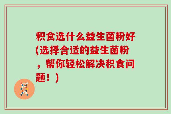 积食选什么益生菌粉好(选择合适的益生菌粉，帮你轻松解决积食问题！)