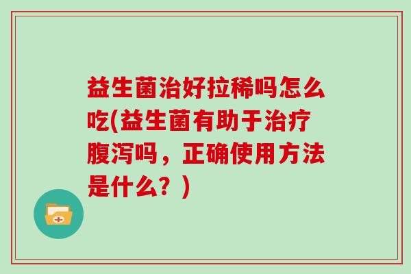 益生菌好拉稀吗怎么吃(益生菌有助于吗，正确使用方法是什么？)