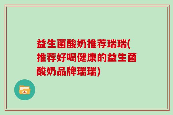 益生菌酸奶推荐瑞瑞(推荐好喝健康的益生菌酸奶品牌瑞瑞)