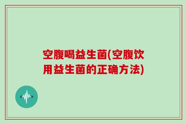 空腹喝益生菌(空腹饮用益生菌的正确方法)