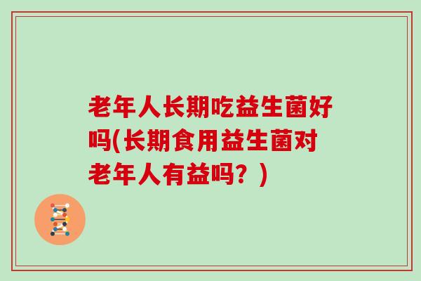 老年人长期吃益生菌好吗(长期食用益生菌对老年人有益吗？)