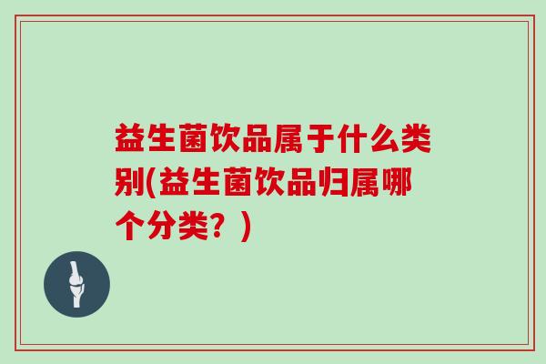 益生菌饮品属于什么类别(益生菌饮品归属哪个分类？)