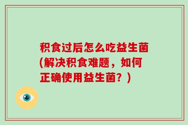 积食过后怎么吃益生菌(解决积食难题，如何正确使用益生菌？)