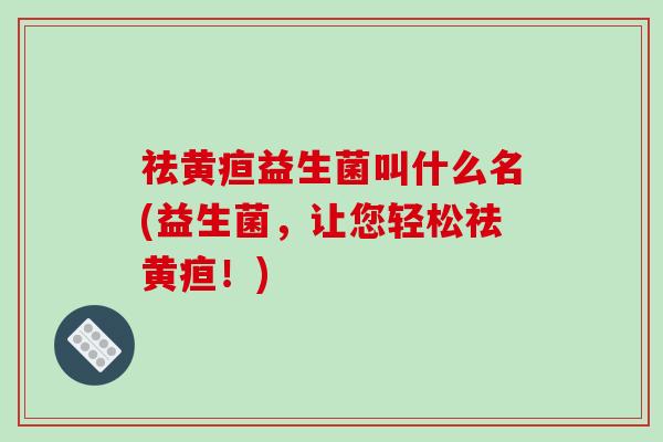 祛黄疸益生菌叫什么名(益生菌，让您轻松祛黄疸！)