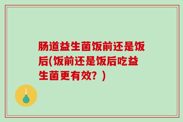 肠道益生菌饭前还是饭后(饭前还是饭后吃益生菌更有效？)
