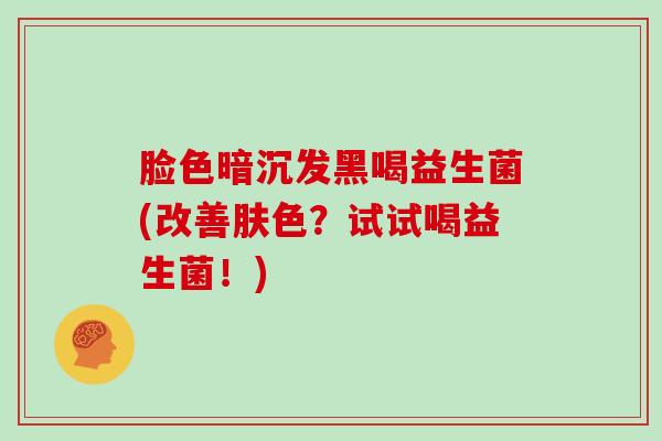 脸色暗沉发黑喝益生菌(改善肤色？试试喝益生菌！)