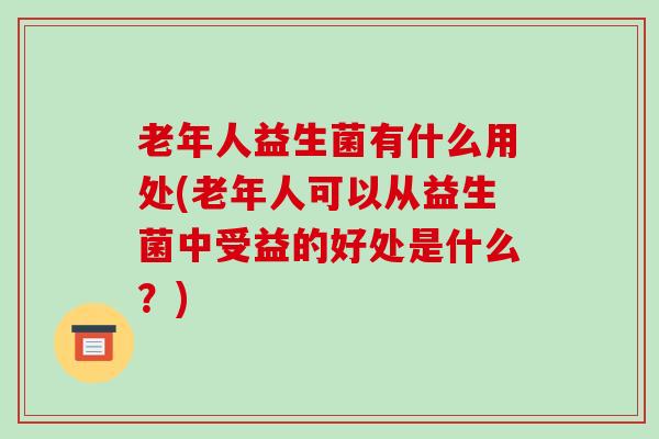 老年人益生菌有什么用处(老年人可以从益生菌中受益的好处是什么？)