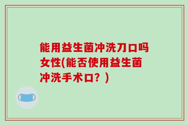 能用益生菌冲洗刀口吗女性(能否使用益生菌冲洗手术口？)