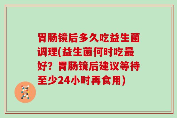 镜后多久吃益生菌调理(益生菌何时吃好？镜后建议等待至少24小时再食用)