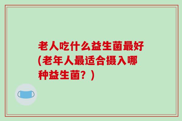 老人吃什么益生菌最好(老年人最适合摄入哪种益生菌？)