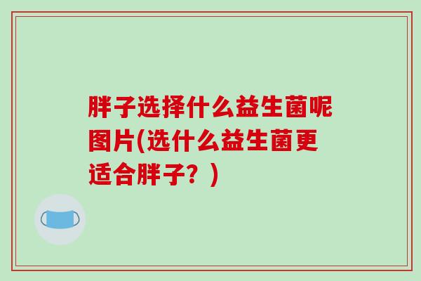 胖子选择什么益生菌呢图片(选什么益生菌更适合胖子？)
