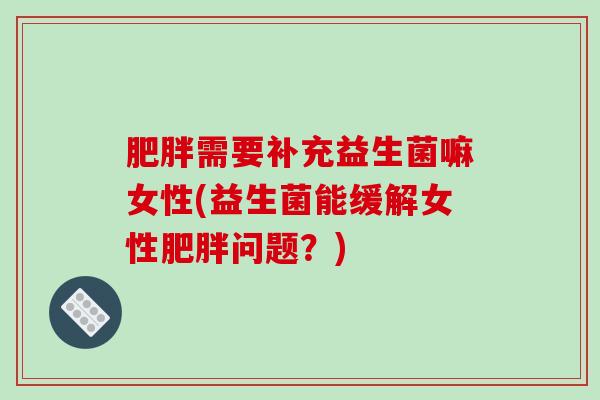 肥胖需要补充益生菌嘛女性(益生菌能缓解女性肥胖问题？)