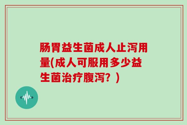 肠胃益生菌成人止泻用量(成人可服用多少益生菌治疗腹泻？)