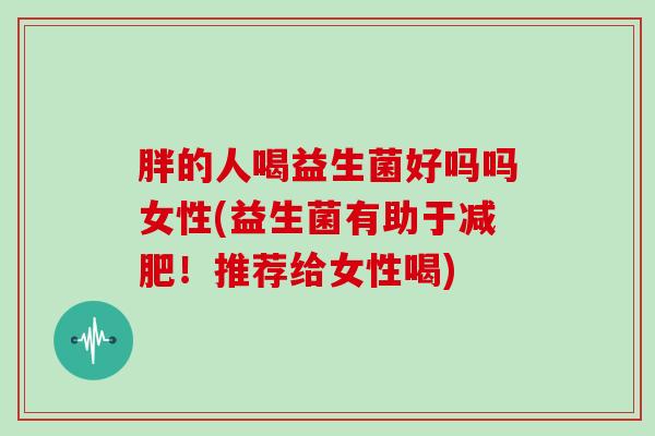 胖的人喝益生菌好吗吗女性(益生菌有助于！推荐给女性喝)