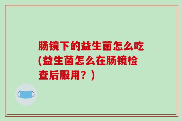 肠镜下的益生菌怎么吃(益生菌怎么在肠镜检查后服用？)