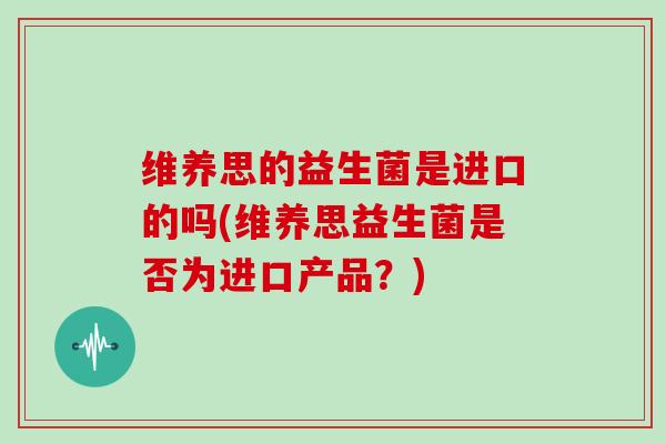 维养思的益生菌是进口的吗(维养思益生菌是否为进口产品？)