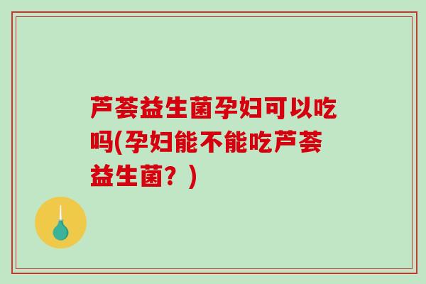 芦荟益生菌孕妇可以吃吗(孕妇能不能吃芦荟益生菌？)