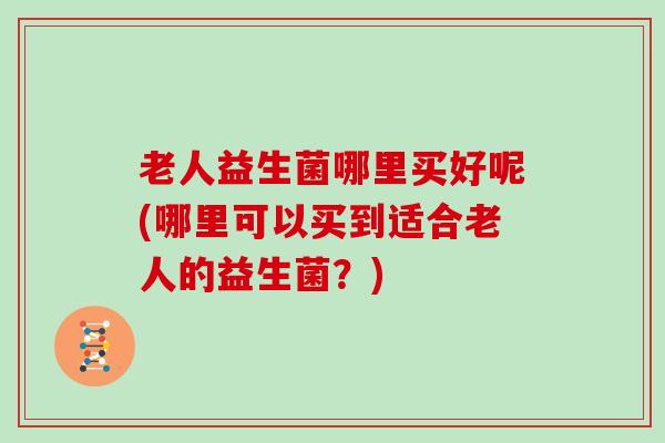 老人益生菌哪里买好呢(哪里可以买到适合老人的益生菌？)