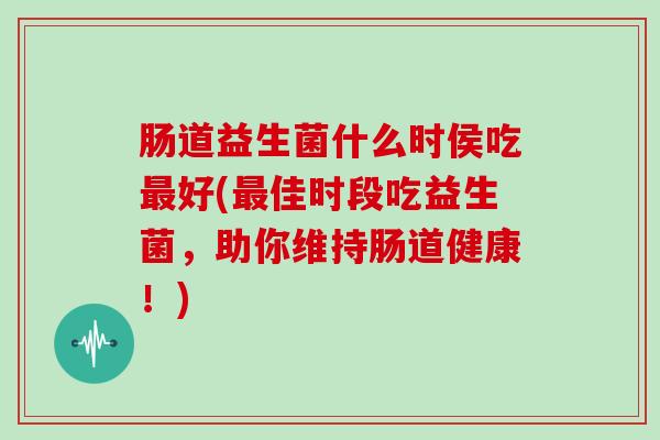 肠道益生菌什么时侯吃最好(最佳时段吃益生菌，助你维持肠道健康！)