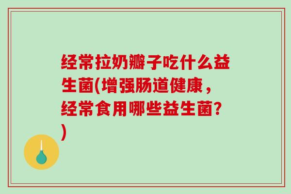 经常拉奶瓣子吃什么益生菌(增强肠道健康，经常食用哪些益生菌？)
