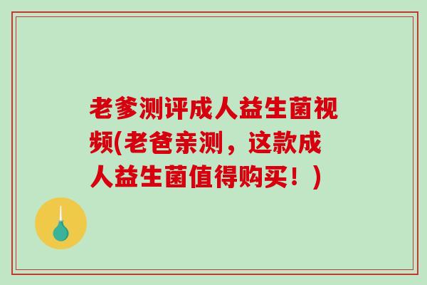 老爹测评成人益生菌视频(老爸亲测，这款成人益生菌值得购买！)